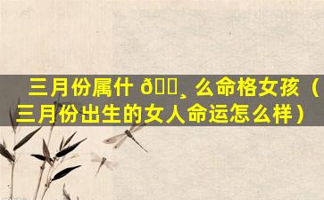 三月份属什 🌸 么命格女孩（三月份出生的女人命运怎么样）